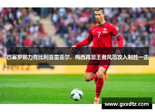 巴塞罗那力克比利亚雷亚尔，梅西再显王者风范攻入制胜一击